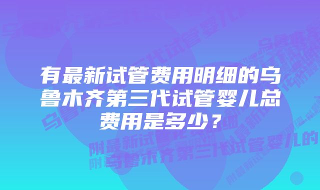 有最新试管费用明细的乌鲁木齐第三代试管婴儿总费用是多少？