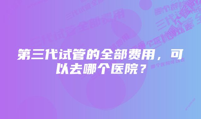 第三代试管的全部费用，可以去哪个医院？