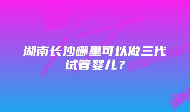 湖南长沙哪里可以做三代试管婴儿？