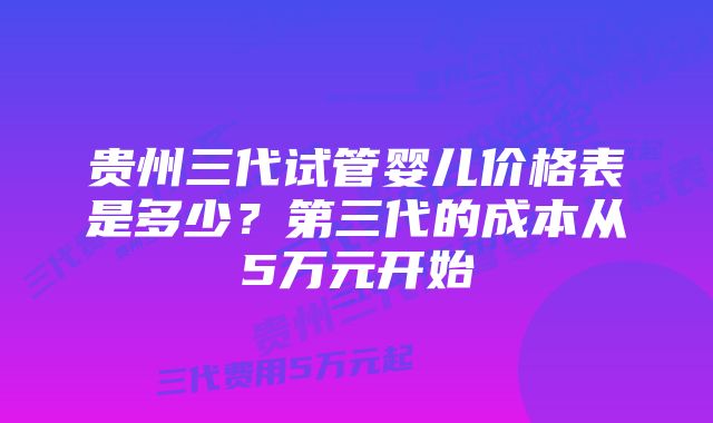 贵州三代试管婴儿价格表是多少？第三代的成本从5万元开始