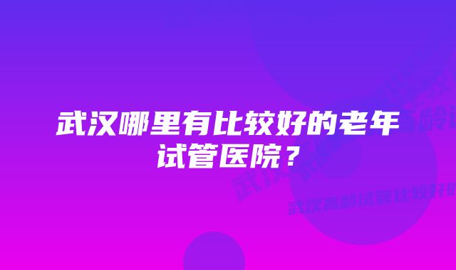 武汉哪里有比较好的老年试管医院？