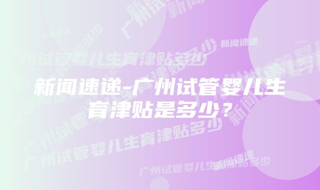 新闻速递-广州试管婴儿生育津贴是多少？