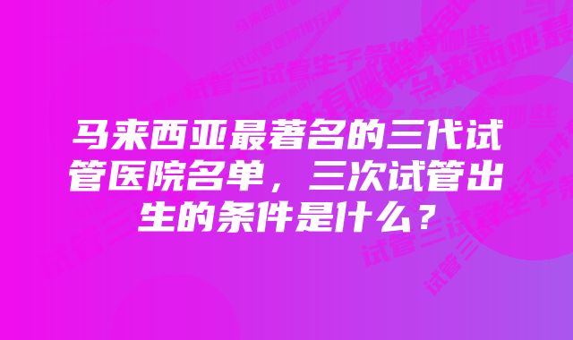 马来西亚最著名的三代试管医院名单，三次试管出生的条件是什么？