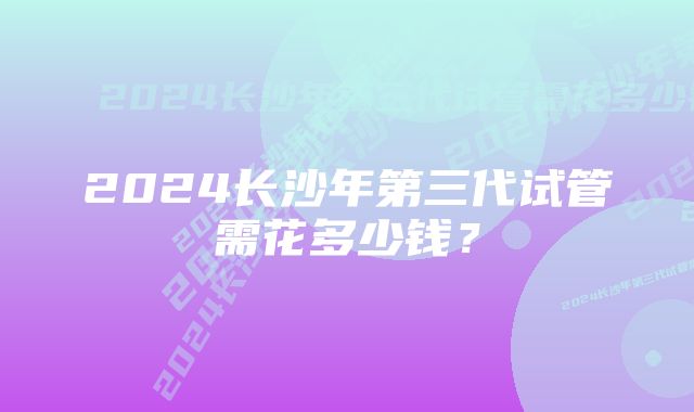 2024长沙年第三代试管需花多少钱？