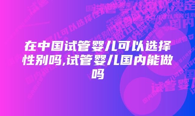 在中国试管婴儿可以选择性别吗,试管婴儿国内能做吗