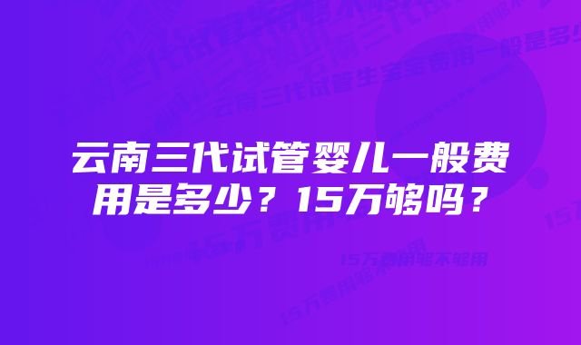 云南三代试管婴儿一般费用是多少？15万够吗？