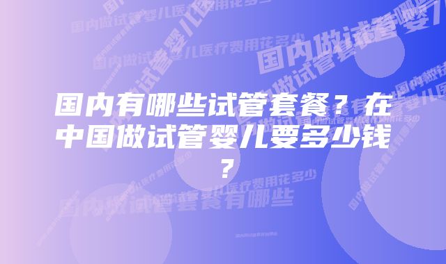 国内有哪些试管套餐？在中国做试管婴儿要多少钱？