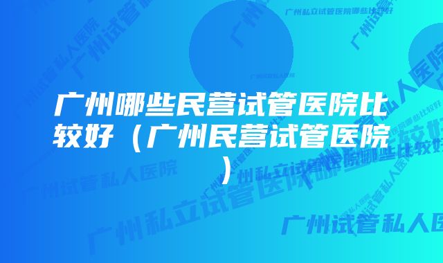 广州哪些民营试管医院比较好（广州民营试管医院）