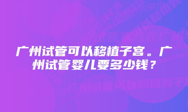 广州试管可以移植子宫。广州试管婴儿要多少钱？