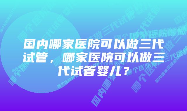 国内哪家医院可以做三代试管，哪家医院可以做三代试管婴儿？