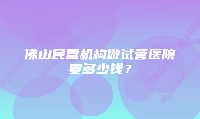 佛山民营机构做试管医院要多少钱？