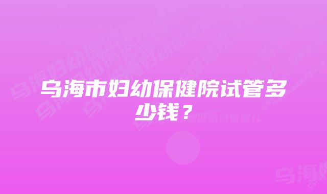 乌海市妇幼保健院试管多少钱？