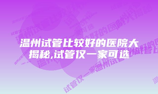 温州试管比较好的医院大揭秘,试管仅一家可选