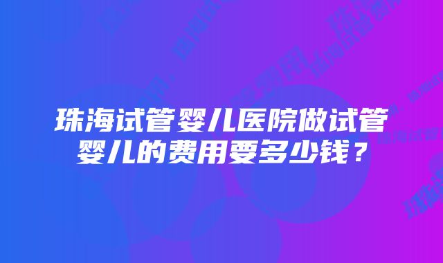 珠海试管婴儿医院做试管婴儿的费用要多少钱？