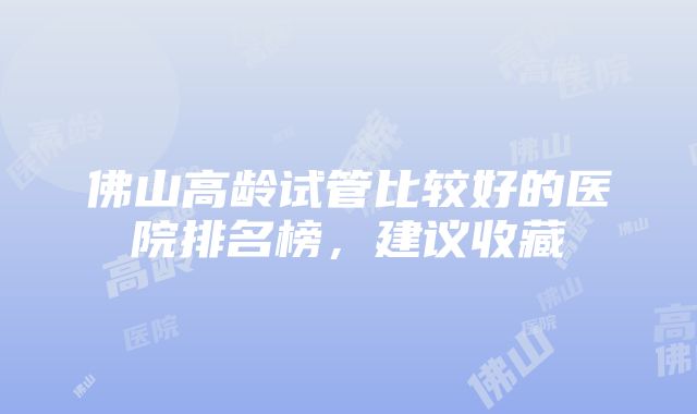 佛山高龄试管比较好的医院排名榜，建议收藏