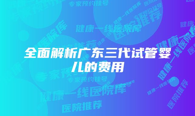 全面解析广东三代试管婴儿的费用