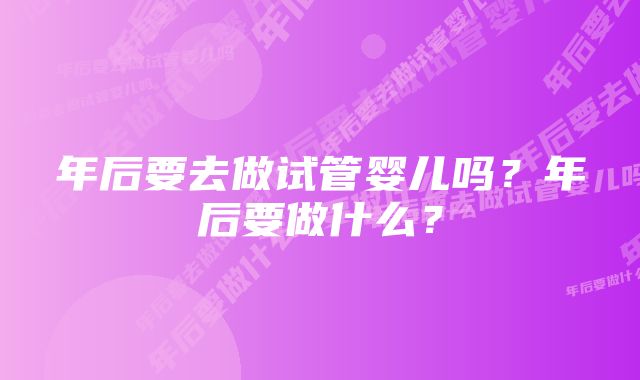 年后要去做试管婴儿吗？年后要做什么？