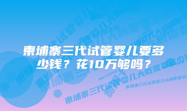 柬埔寨三代试管婴儿要多少钱？花10万够吗？