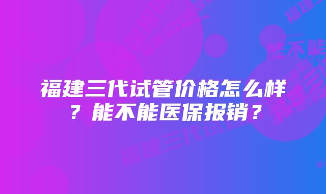 福建三代试管价格怎么样？能不能医保报销？