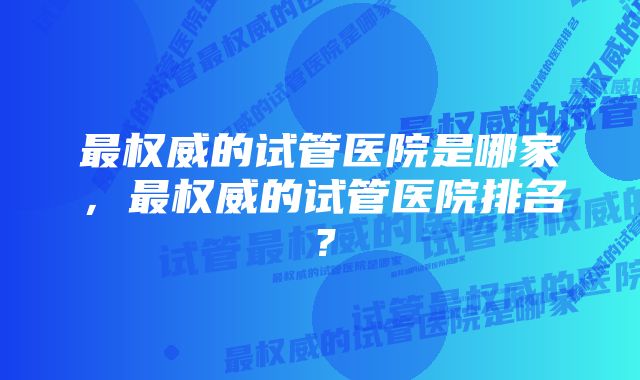 最权威的试管医院是哪家，最权威的试管医院排名？