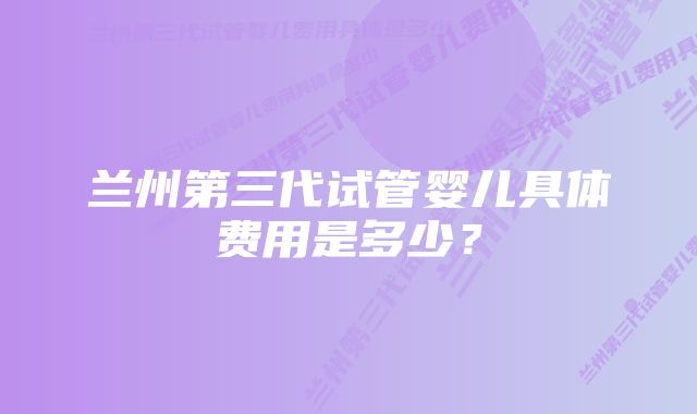 兰州第三代试管婴儿具体费用是多少？