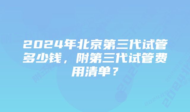 2024年北京第三代试管多少钱，附第三代试管费用清单？