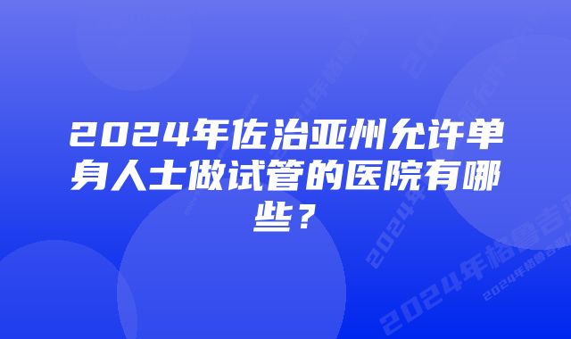 2024年佐治亚州允许单身人士做试管的医院有哪些？