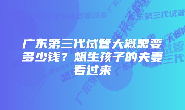 广东第三代试管大概需要多少钱？想生孩子的夫妻看过来