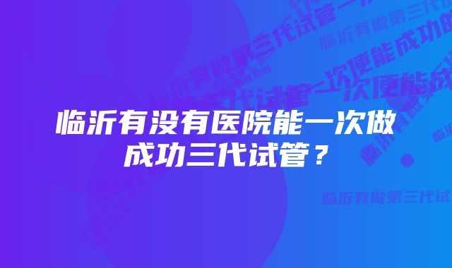 临沂有没有医院能一次做成功三代试管？