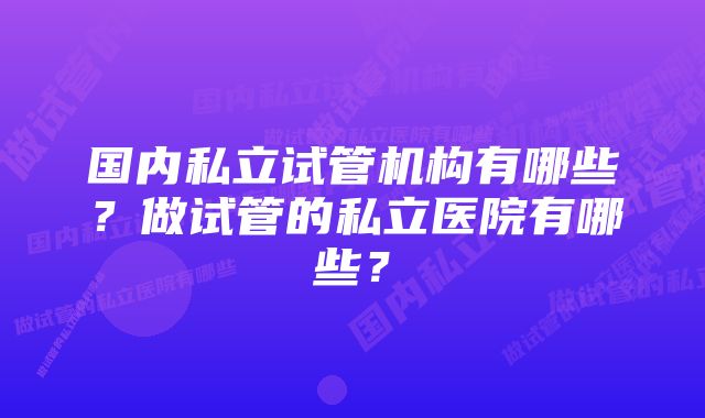 国内私立试管机构有哪些？做试管的私立医院有哪些？