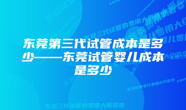 东莞第三代试管成本是多少——东莞试管婴儿成本是多少