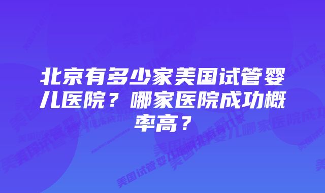 北京有多少家美国试管婴儿医院？哪家医院成功概率高？