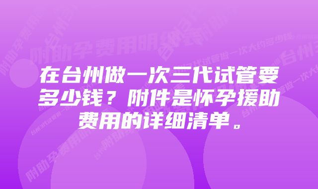 在台州做一次三代试管要多少钱？附件是怀孕援助费用的详细清单。