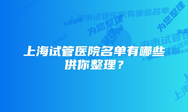 上海试管医院名单有哪些供你整理？