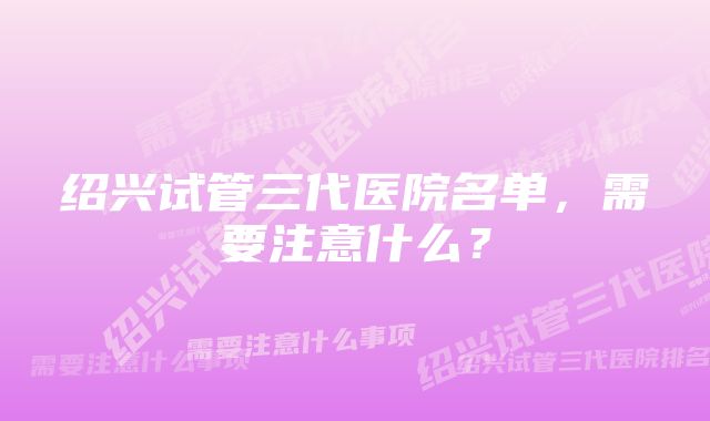 绍兴试管三代医院名单，需要注意什么？