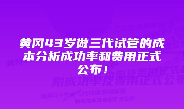 黄冈43岁做三代试管的成本分析成功率和费用正式公布！