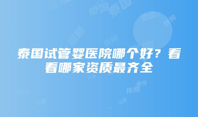 泰国试管婴医院哪个好？看看哪家资质最齐全