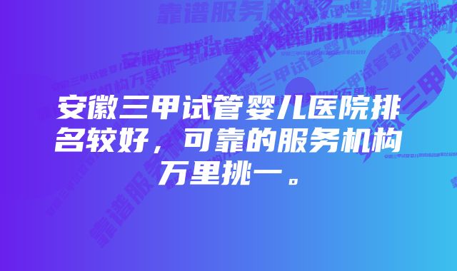 安徽三甲试管婴儿医院排名较好，可靠的服务机构万里挑一。