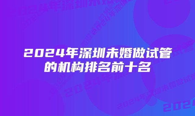 2024年深圳未婚做试管的机构排名前十名