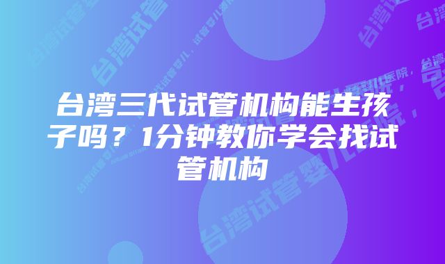 台湾三代试管机构能生孩子吗？1分钟教你学会找试管机构