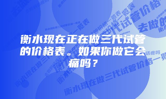 衡水现在正在做三代试管的价格表。如果你做它会痛吗？