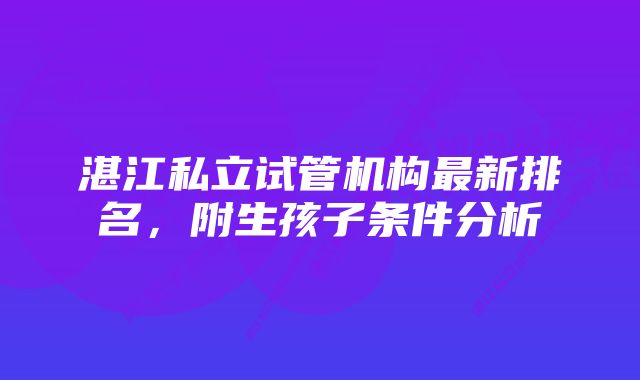 湛江私立试管机构最新排名，附生孩子条件分析