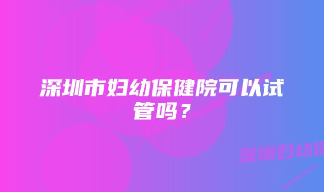 深圳市妇幼保健院可以试管吗？