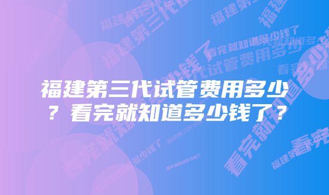 福建第三代试管费用多少？看完就知道多少钱了？