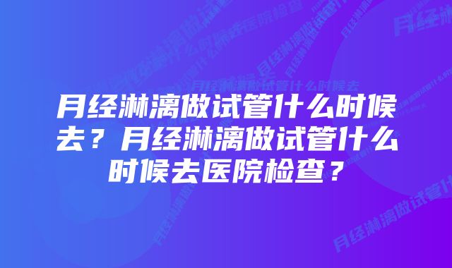 月经淋漓做试管什么时候去？月经淋漓做试管什么时候去医院检查？