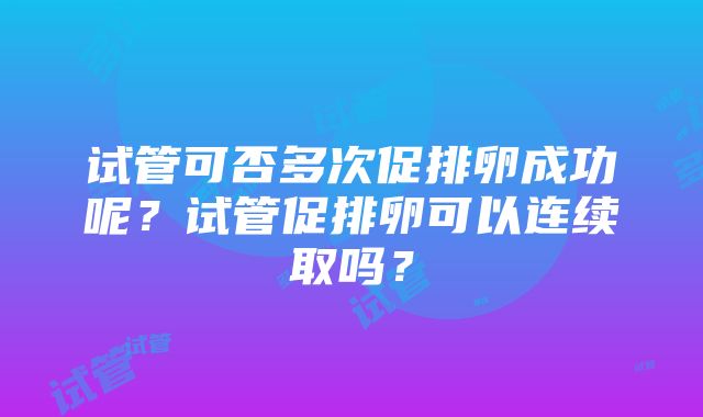 试管可否多次促排卵成功呢？试管促排卵可以连续取吗？