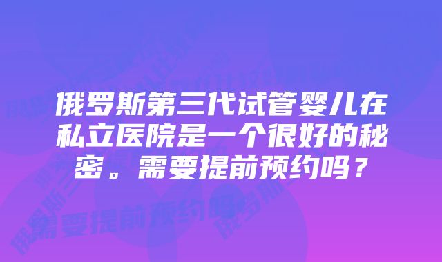 俄罗斯第三代试管婴儿在私立医院是一个很好的秘密。需要提前预约吗？