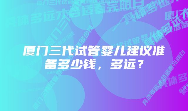 厦门三代试管婴儿建议准备多少钱，多远？