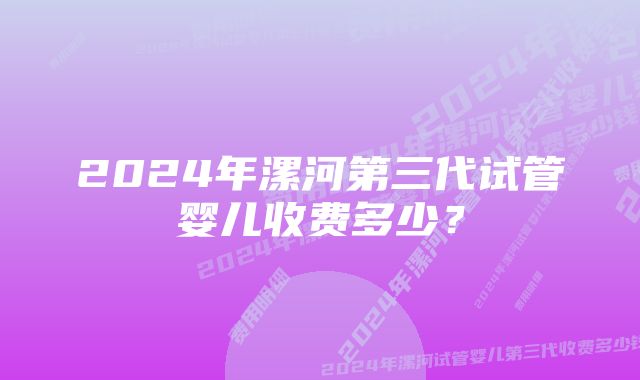 2024年漯河第三代试管婴儿收费多少？