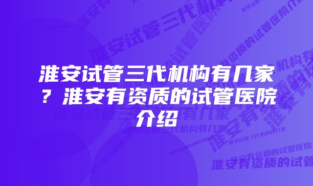 淮安试管三代机构有几家？淮安有资质的试管医院介绍